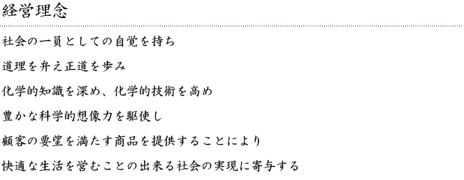 【経営理念】社会の一員としての自覚を持ち／道理を弁え正道を歩み／化学的技術を深め、化学的技術を高め／豊かな化学的想像力を駆使し／顧客の要望を満たす商品を提供することにより／快適な生活を営むことの出来る社会の実現に寄与する